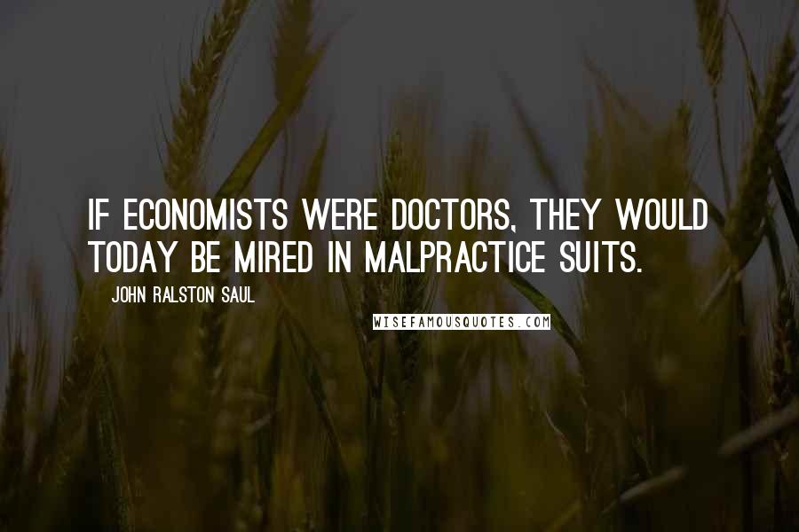 John Ralston Saul Quotes: If economists were doctors, they would today be mired in malpractice suits.