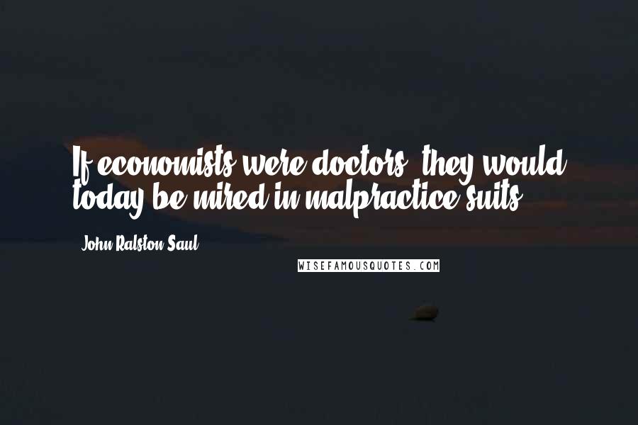 John Ralston Saul Quotes: If economists were doctors, they would today be mired in malpractice suits.