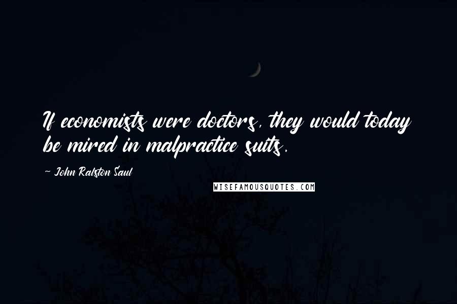 John Ralston Saul Quotes: If economists were doctors, they would today be mired in malpractice suits.