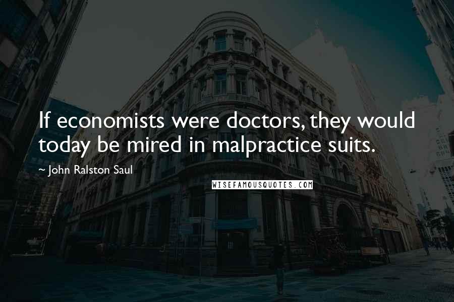 John Ralston Saul Quotes: If economists were doctors, they would today be mired in malpractice suits.