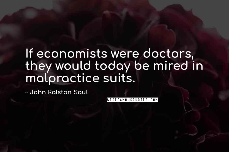 John Ralston Saul Quotes: If economists were doctors, they would today be mired in malpractice suits.