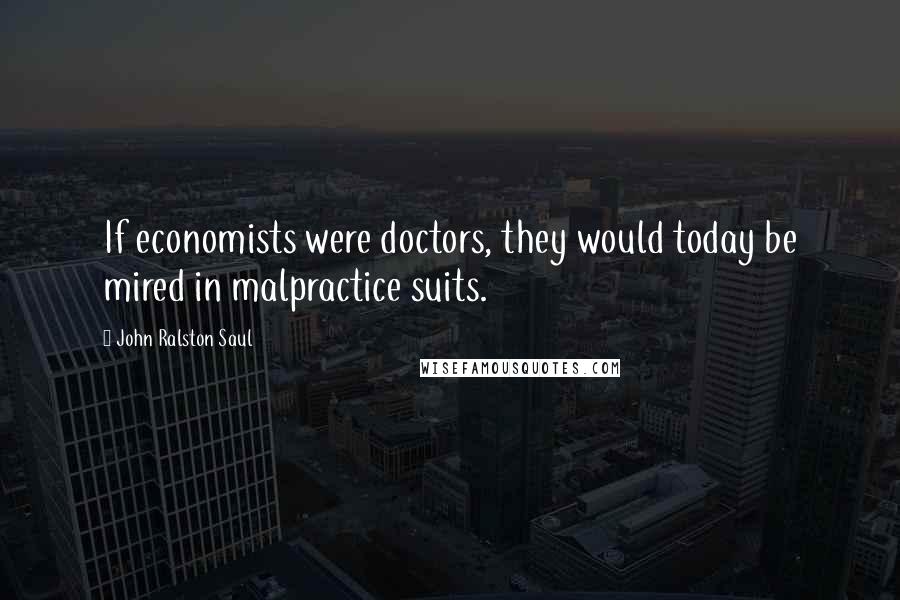 John Ralston Saul Quotes: If economists were doctors, they would today be mired in malpractice suits.