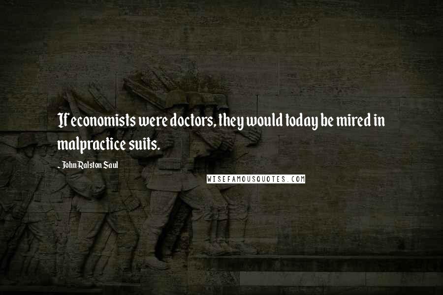 John Ralston Saul Quotes: If economists were doctors, they would today be mired in malpractice suits.