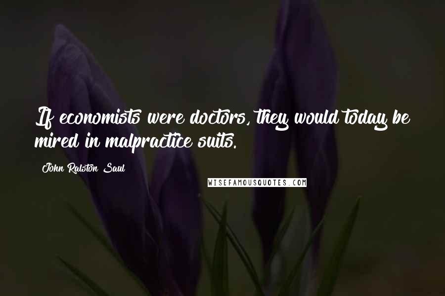 John Ralston Saul Quotes: If economists were doctors, they would today be mired in malpractice suits.