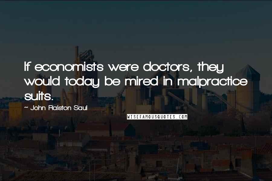 John Ralston Saul Quotes: If economists were doctors, they would today be mired in malpractice suits.