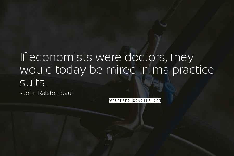 John Ralston Saul Quotes: If economists were doctors, they would today be mired in malpractice suits.