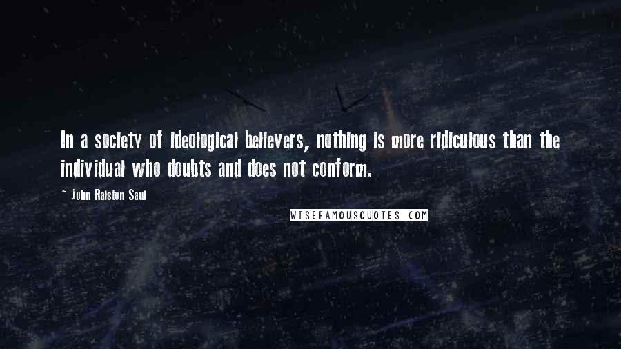 John Ralston Saul Quotes: In a society of ideological believers, nothing is more ridiculous than the individual who doubts and does not conform.