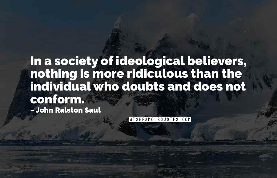 John Ralston Saul Quotes: In a society of ideological believers, nothing is more ridiculous than the individual who doubts and does not conform.