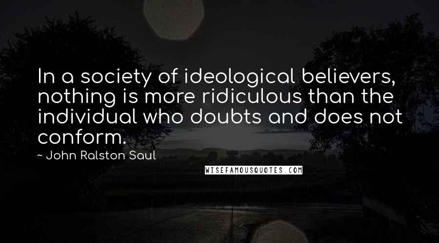 John Ralston Saul Quotes: In a society of ideological believers, nothing is more ridiculous than the individual who doubts and does not conform.