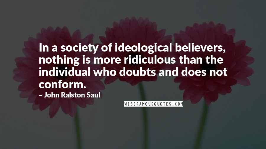 John Ralston Saul Quotes: In a society of ideological believers, nothing is more ridiculous than the individual who doubts and does not conform.