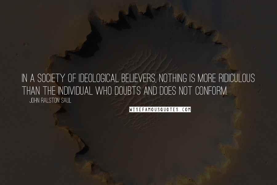 John Ralston Saul Quotes: In a society of ideological believers, nothing is more ridiculous than the individual who doubts and does not conform.