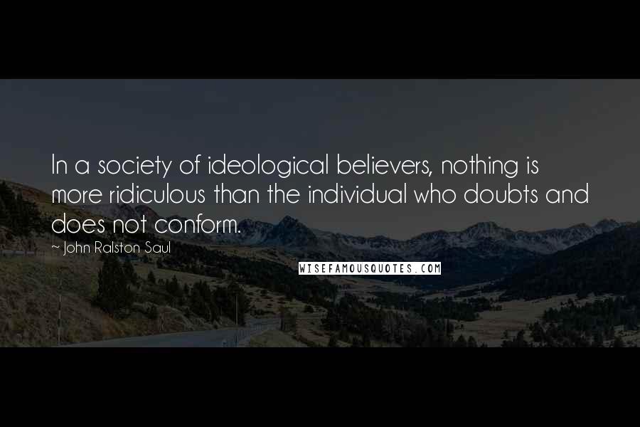 John Ralston Saul Quotes: In a society of ideological believers, nothing is more ridiculous than the individual who doubts and does not conform.