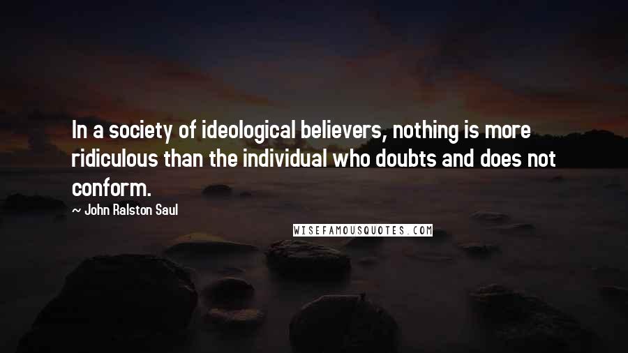 John Ralston Saul Quotes: In a society of ideological believers, nothing is more ridiculous than the individual who doubts and does not conform.