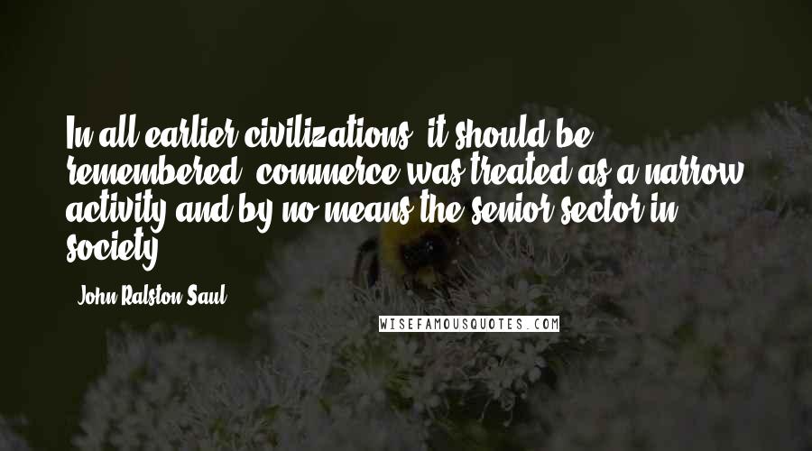 John Ralston Saul Quotes: In all earlier civilizations, it should be remembered, commerce was treated as a narrow activity and by no means the senior sector in society.