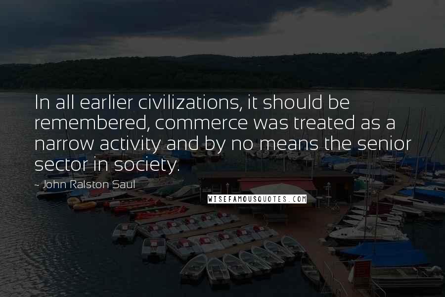 John Ralston Saul Quotes: In all earlier civilizations, it should be remembered, commerce was treated as a narrow activity and by no means the senior sector in society.