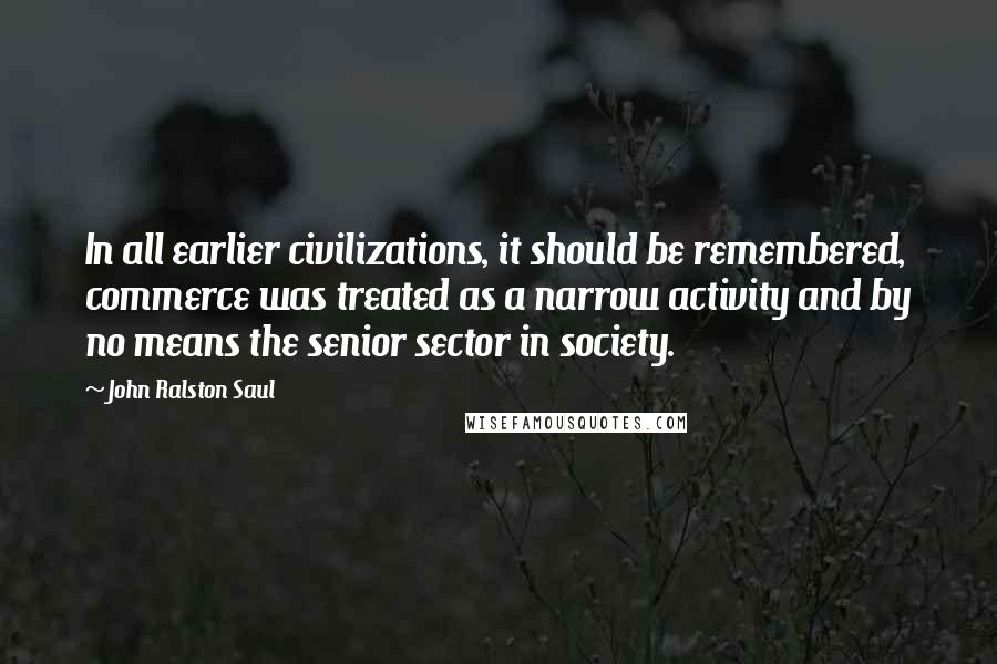 John Ralston Saul Quotes: In all earlier civilizations, it should be remembered, commerce was treated as a narrow activity and by no means the senior sector in society.