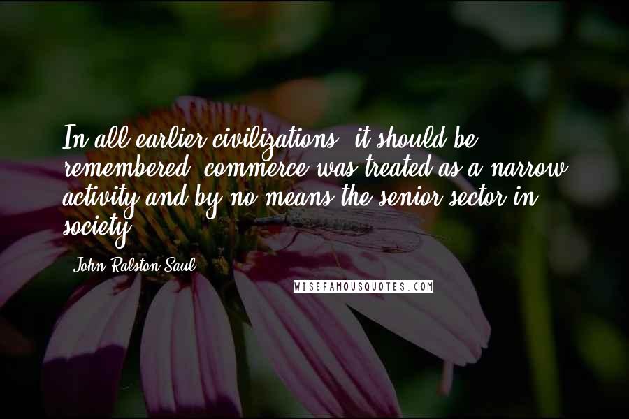 John Ralston Saul Quotes: In all earlier civilizations, it should be remembered, commerce was treated as a narrow activity and by no means the senior sector in society.