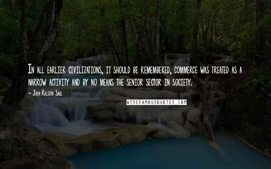 John Ralston Saul Quotes: In all earlier civilizations, it should be remembered, commerce was treated as a narrow activity and by no means the senior sector in society.