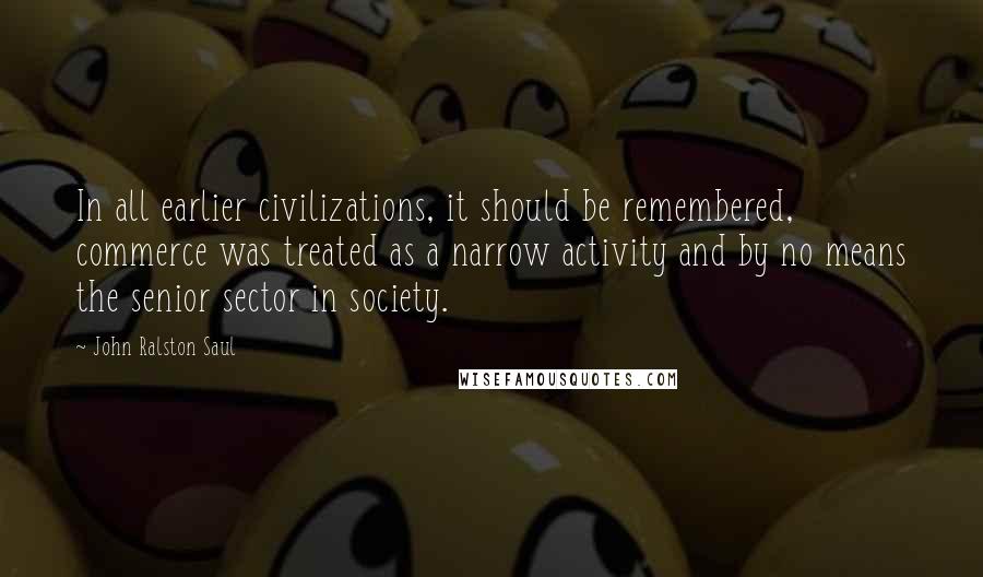 John Ralston Saul Quotes: In all earlier civilizations, it should be remembered, commerce was treated as a narrow activity and by no means the senior sector in society.