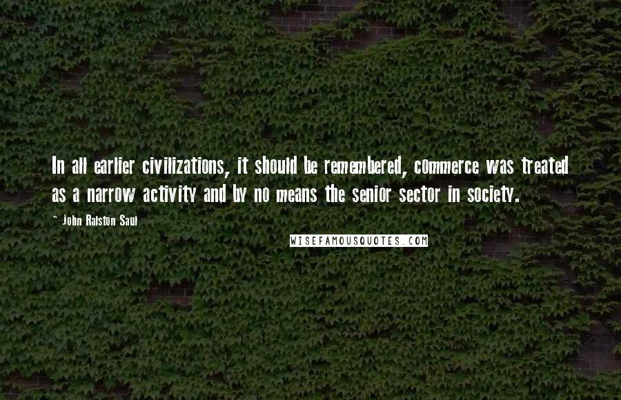 John Ralston Saul Quotes: In all earlier civilizations, it should be remembered, commerce was treated as a narrow activity and by no means the senior sector in society.