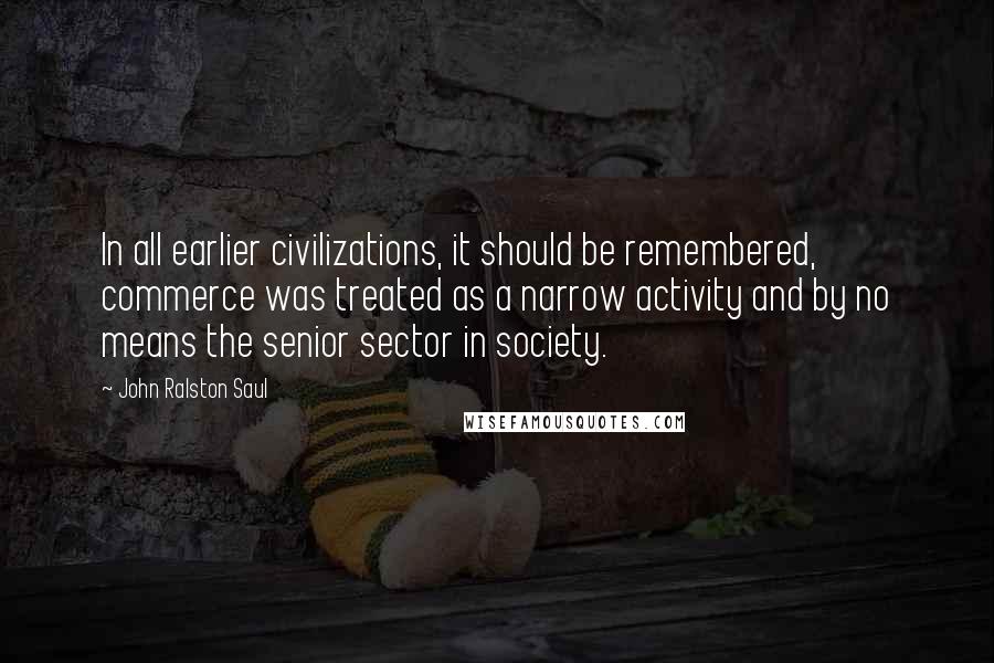 John Ralston Saul Quotes: In all earlier civilizations, it should be remembered, commerce was treated as a narrow activity and by no means the senior sector in society.