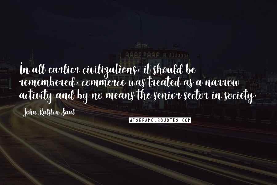 John Ralston Saul Quotes: In all earlier civilizations, it should be remembered, commerce was treated as a narrow activity and by no means the senior sector in society.