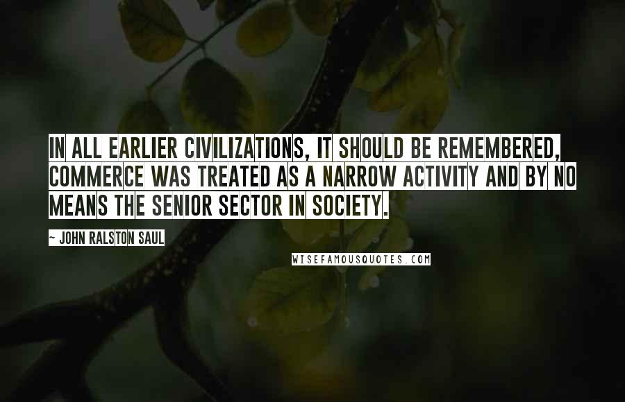 John Ralston Saul Quotes: In all earlier civilizations, it should be remembered, commerce was treated as a narrow activity and by no means the senior sector in society.