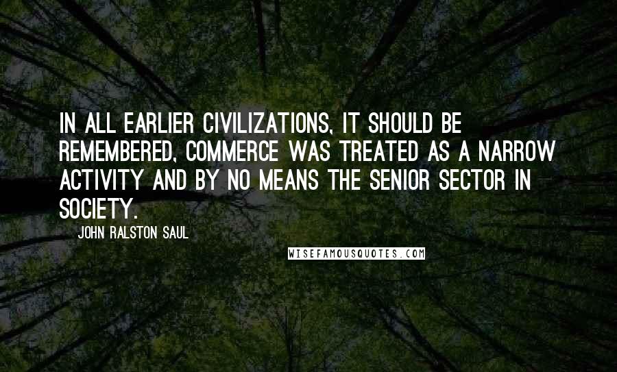 John Ralston Saul Quotes: In all earlier civilizations, it should be remembered, commerce was treated as a narrow activity and by no means the senior sector in society.