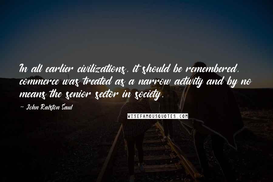 John Ralston Saul Quotes: In all earlier civilizations, it should be remembered, commerce was treated as a narrow activity and by no means the senior sector in society.