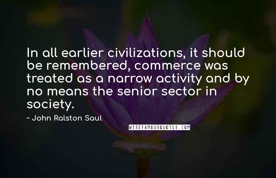 John Ralston Saul Quotes: In all earlier civilizations, it should be remembered, commerce was treated as a narrow activity and by no means the senior sector in society.