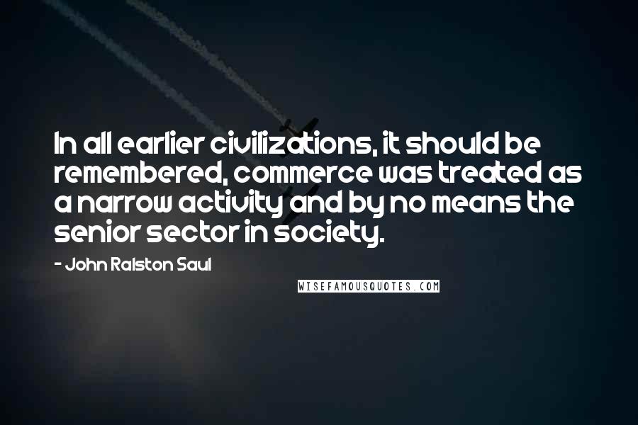 John Ralston Saul Quotes: In all earlier civilizations, it should be remembered, commerce was treated as a narrow activity and by no means the senior sector in society.