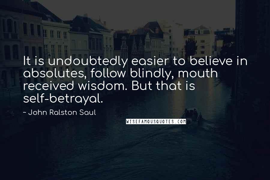 John Ralston Saul Quotes: It is undoubtedly easier to believe in absolutes, follow blindly, mouth received wisdom. But that is self-betrayal.