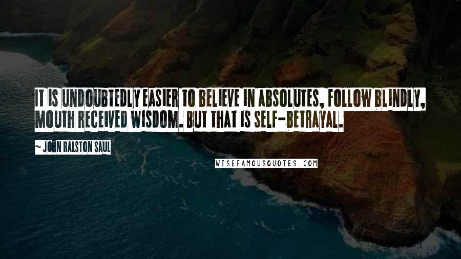 John Ralston Saul Quotes: It is undoubtedly easier to believe in absolutes, follow blindly, mouth received wisdom. But that is self-betrayal.