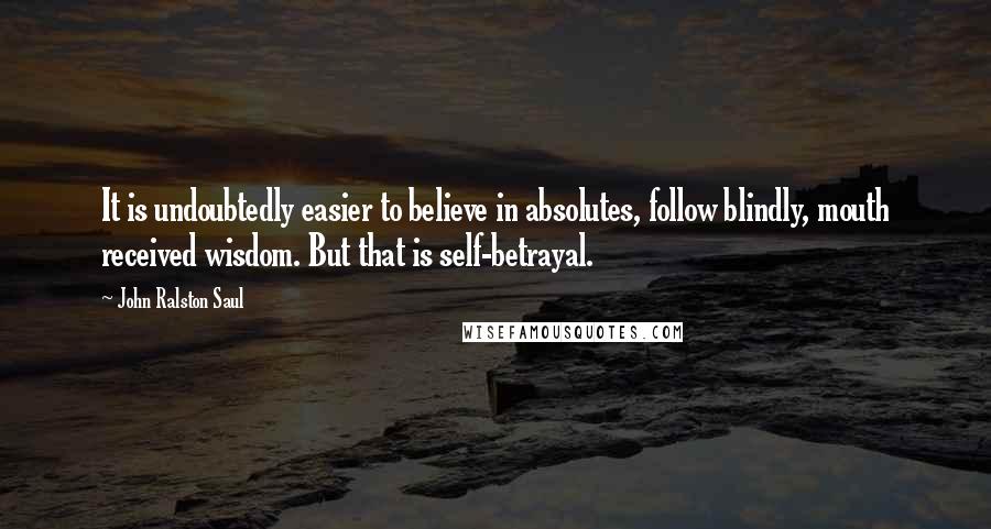 John Ralston Saul Quotes: It is undoubtedly easier to believe in absolutes, follow blindly, mouth received wisdom. But that is self-betrayal.