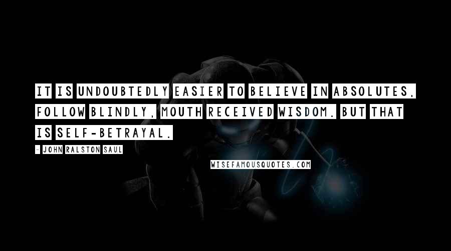 John Ralston Saul Quotes: It is undoubtedly easier to believe in absolutes, follow blindly, mouth received wisdom. But that is self-betrayal.