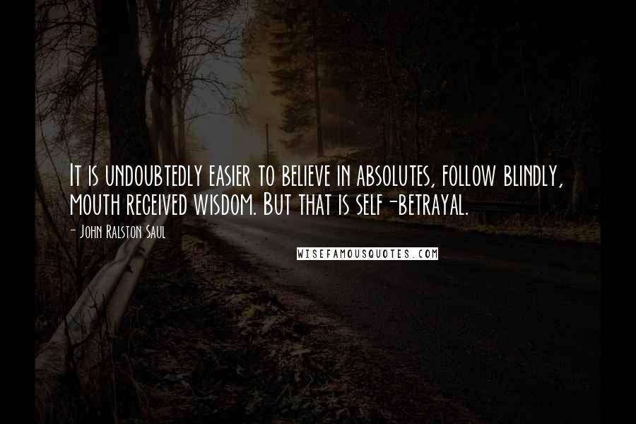 John Ralston Saul Quotes: It is undoubtedly easier to believe in absolutes, follow blindly, mouth received wisdom. But that is self-betrayal.