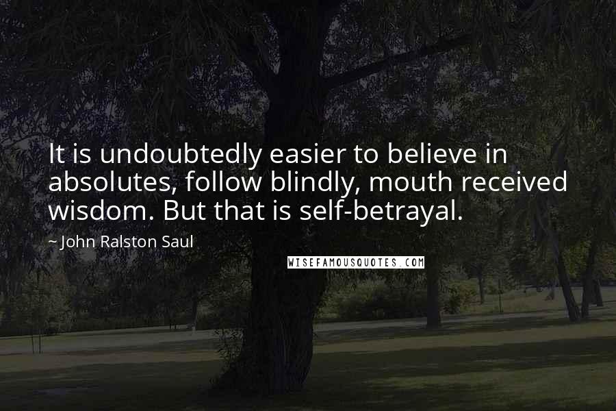 John Ralston Saul Quotes: It is undoubtedly easier to believe in absolutes, follow blindly, mouth received wisdom. But that is self-betrayal.