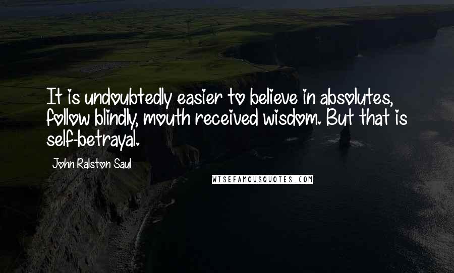 John Ralston Saul Quotes: It is undoubtedly easier to believe in absolutes, follow blindly, mouth received wisdom. But that is self-betrayal.