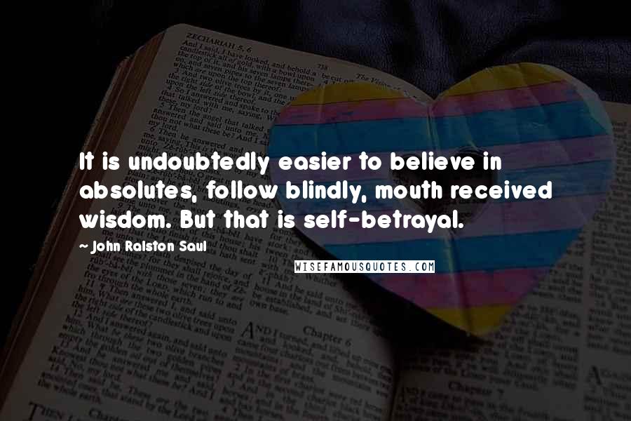 John Ralston Saul Quotes: It is undoubtedly easier to believe in absolutes, follow blindly, mouth received wisdom. But that is self-betrayal.