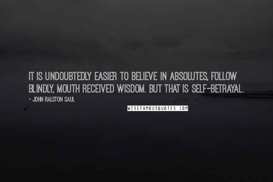 John Ralston Saul Quotes: It is undoubtedly easier to believe in absolutes, follow blindly, mouth received wisdom. But that is self-betrayal.