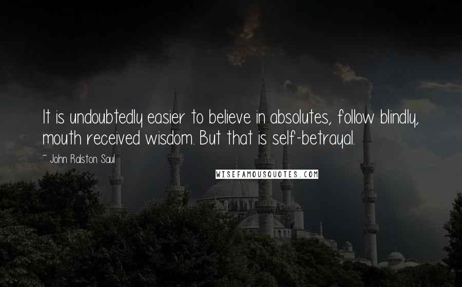 John Ralston Saul Quotes: It is undoubtedly easier to believe in absolutes, follow blindly, mouth received wisdom. But that is self-betrayal.