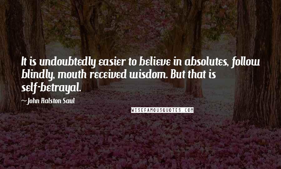 John Ralston Saul Quotes: It is undoubtedly easier to believe in absolutes, follow blindly, mouth received wisdom. But that is self-betrayal.