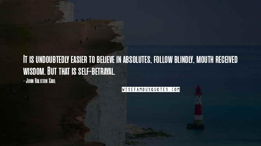 John Ralston Saul Quotes: It is undoubtedly easier to believe in absolutes, follow blindly, mouth received wisdom. But that is self-betrayal.