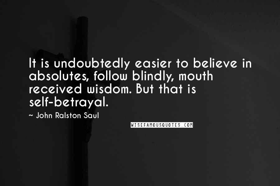 John Ralston Saul Quotes: It is undoubtedly easier to believe in absolutes, follow blindly, mouth received wisdom. But that is self-betrayal.