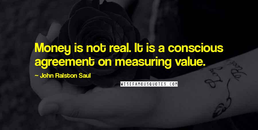 John Ralston Saul Quotes: Money is not real. It is a conscious agreement on measuring value.