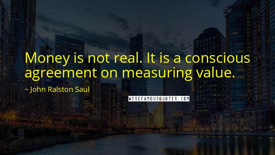 John Ralston Saul Quotes: Money is not real. It is a conscious agreement on measuring value.