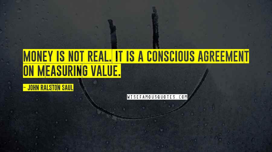 John Ralston Saul Quotes: Money is not real. It is a conscious agreement on measuring value.