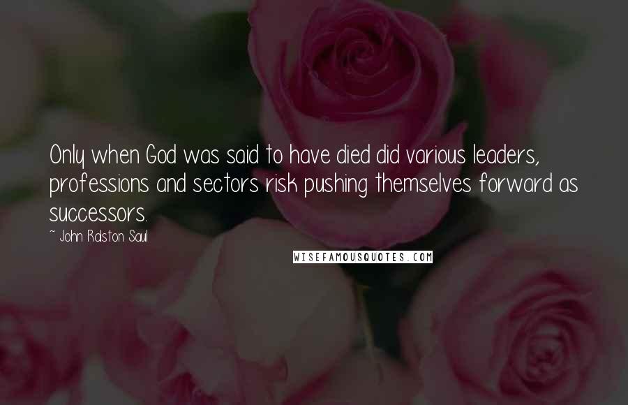 John Ralston Saul Quotes: Only when God was said to have died did various leaders, professions and sectors risk pushing themselves forward as successors.