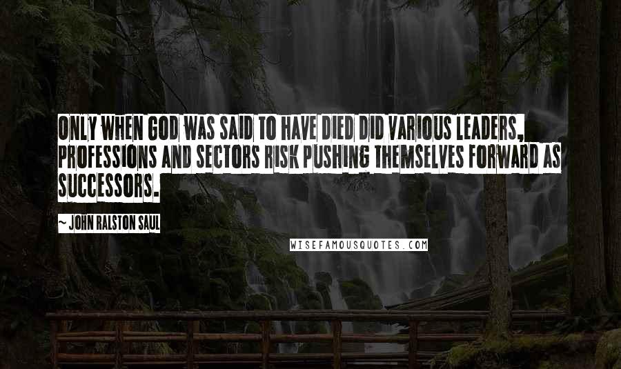 John Ralston Saul Quotes: Only when God was said to have died did various leaders, professions and sectors risk pushing themselves forward as successors.