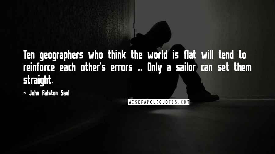 John Ralston Saul Quotes: Ten geographers who think the world is flat will tend to reinforce each other's errors ... Only a sailor can set them straight.